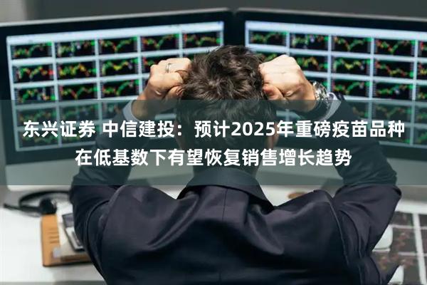 东兴证券 中信建投：预计2025年重磅疫苗品种在低基数下有望恢复销售增长趋势