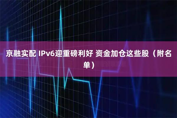 京融实配 IPv6迎重磅利好 资金加仓这些股（附名单）