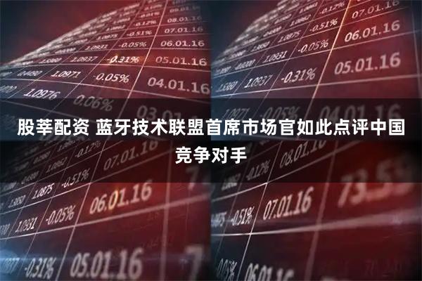 股莘配资 蓝牙技术联盟首席市场官如此点评中国竞争对手