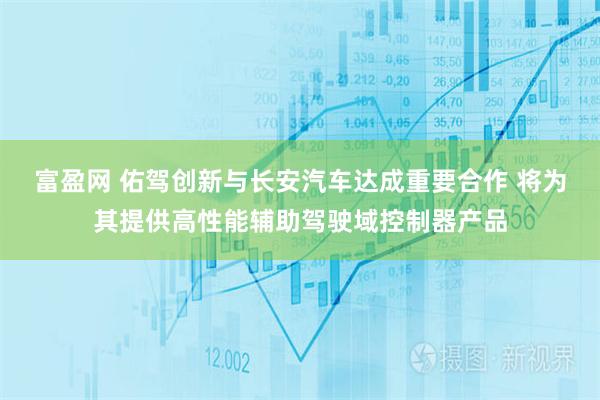 富盈网 佑驾创新与长安汽车达成重要合作 将为其提供高性能辅助驾驶域控制器产品