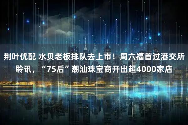 荆叶优配 水贝老板排队去上市！周六福首过港交所聆讯，“75后”潮汕珠宝商开出超4000家店