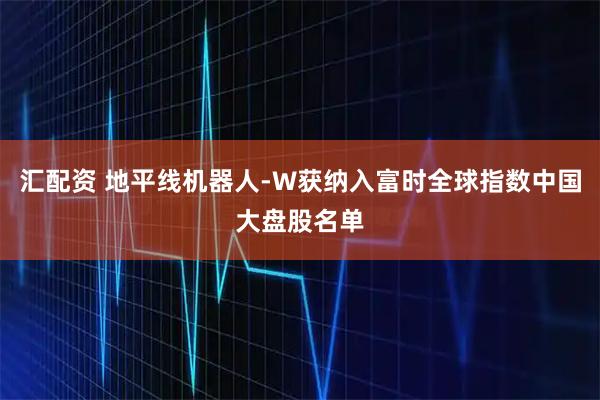 汇配资 地平线机器人-W获纳入富时全球指数中国大盘股名单