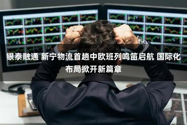 银泰融通 新宁物流首趟中欧班列鸣笛启航 国际化布局掀开新篇章