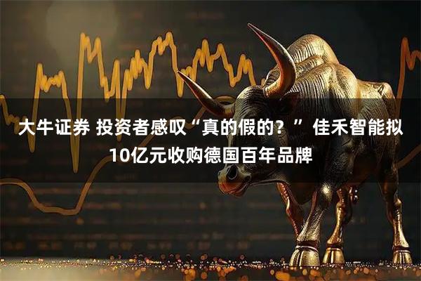 大牛证券 投资者感叹“真的假的？” 佳禾智能拟10亿元收购德国百年品牌