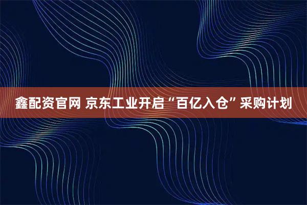 鑫配资官网 京东工业开启“百亿入仓”采购计划