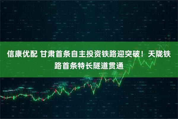 信康优配 甘肃首条自主投资铁路迎突破！天陇铁路首条特长隧道贯通