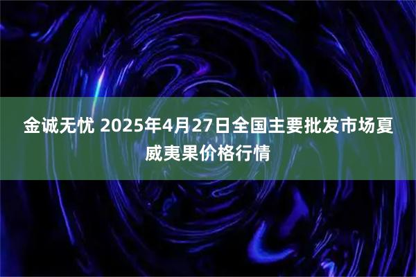 金诚无忧 2025年4月27日全国主要批发市场夏威夷果价格行情