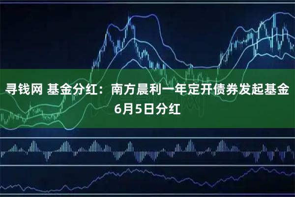 寻钱网 基金分红：南方晨利一年定开债券发起基金6月5日分红