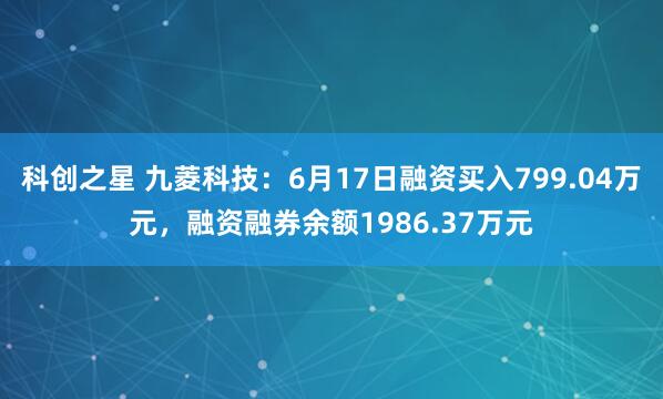 科创之星 九菱科技：6月17日融资买入799.04万元，融资融券余额1986.37万元