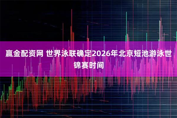 赢金配资网 世界泳联确定2026年北京短池游泳世锦赛时间