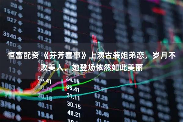 恒富配资 《芬芳喜事》上演古装姐弟恋，岁月不败美人，她登场依然如此美丽