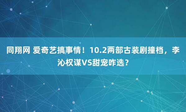 同翔网 爱奇艺搞事情！10.2两部古装剧撞档，李沁权谋VS甜宠咋选？