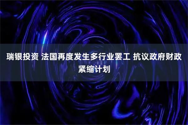 瑞银投资 法国再度发生多行业罢工 抗议政府财政紧缩计划