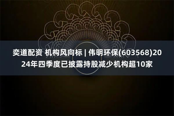 奕道配资 机构风向标 | 伟明环保(603568)2024年四季度已披露持股减少机构超10家