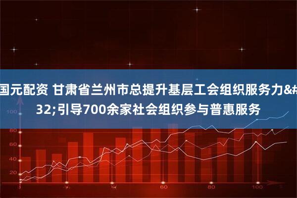 国元配资 甘肃省兰州市总提升基层工会组织服务力&#32;引导700余家社会组织参与普惠服务
