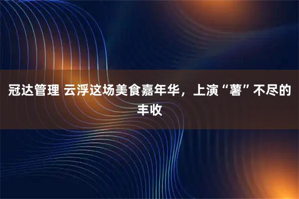 冠达管理 云浮这场美食嘉年华，上演“薯”不尽的丰收
