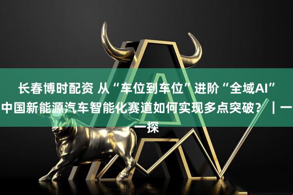 长春博时配资 从“车位到车位”进阶“全域AI”：中国新能源汽车智能化赛道如何实现多点突破？｜一探