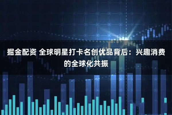 掘金配资 全球明星打卡名创优品背后：兴趣消费的全球化共振