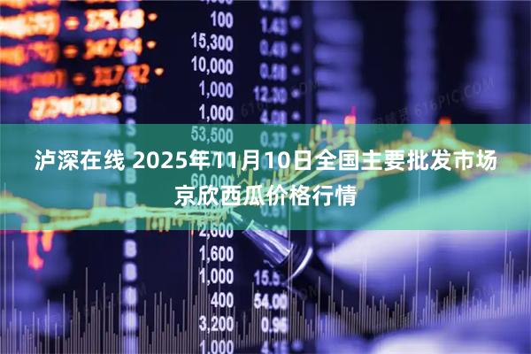 泸深在线 2025年11月10日全国主要批发市场京欣西瓜价格行情