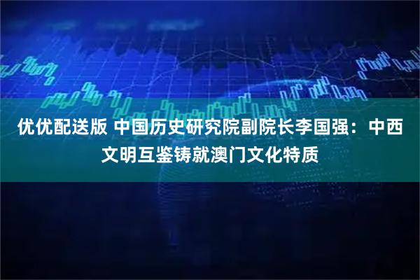 优优配送版 中国历史研究院副院长李国强：中西文明互鉴铸就澳门文化特质